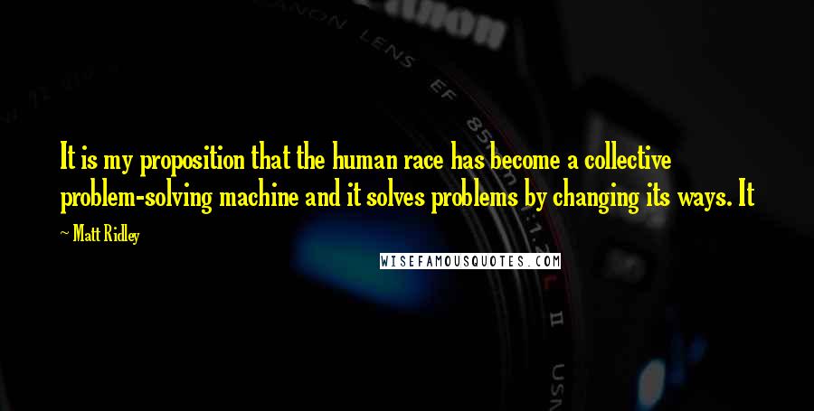Matt Ridley Quotes: It is my proposition that the human race has become a collective problem-solving machine and it solves problems by changing its ways. It