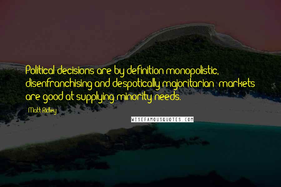 Matt Ridley Quotes: Political decisions are by definition monopolistic, disenfranchising and despotically majoritarian; markets are good at supplying minority needs.