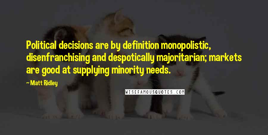 Matt Ridley Quotes: Political decisions are by definition monopolistic, disenfranchising and despotically majoritarian; markets are good at supplying minority needs.