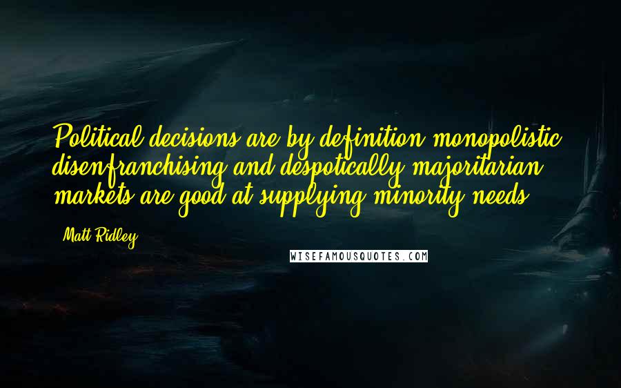 Matt Ridley Quotes: Political decisions are by definition monopolistic, disenfranchising and despotically majoritarian; markets are good at supplying minority needs.