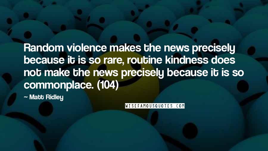 Matt Ridley Quotes: Random violence makes the news precisely because it is so rare, routine kindness does not make the news precisely because it is so commonplace. (104)