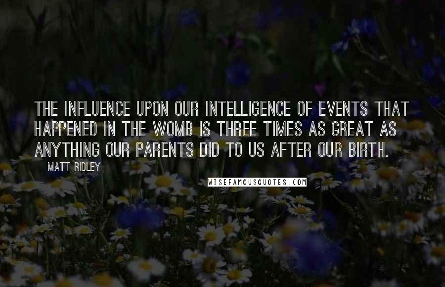 Matt Ridley Quotes: The influence upon our intelligence of events that happened in the womb is three times as great as anything our parents did to us after our birth.