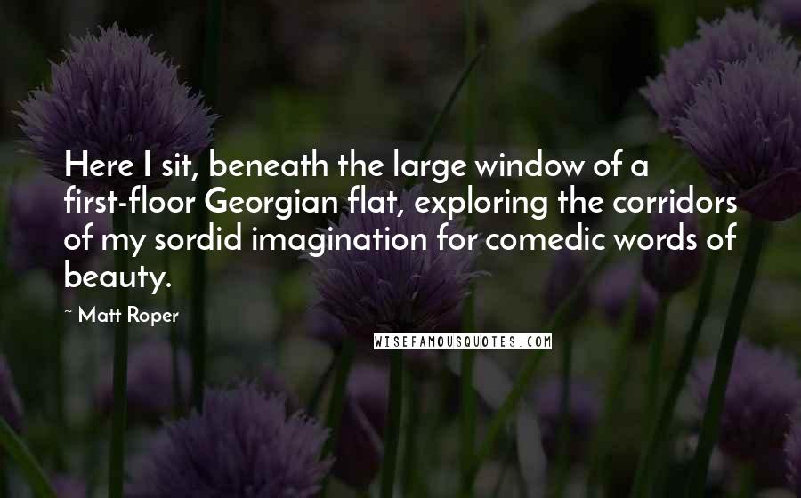 Matt Roper Quotes: Here I sit, beneath the large window of a first-floor Georgian flat, exploring the corridors of my sordid imagination for comedic words of beauty.