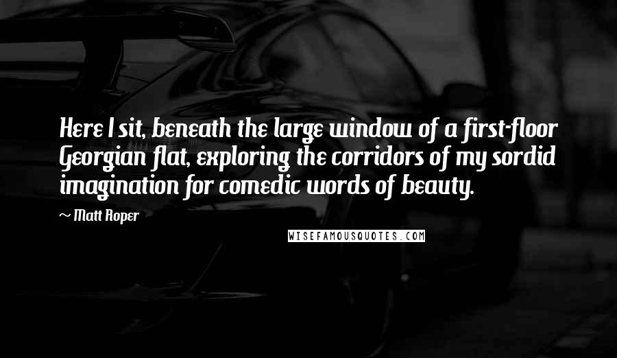 Matt Roper Quotes: Here I sit, beneath the large window of a first-floor Georgian flat, exploring the corridors of my sordid imagination for comedic words of beauty.