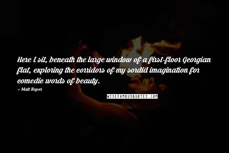 Matt Roper Quotes: Here I sit, beneath the large window of a first-floor Georgian flat, exploring the corridors of my sordid imagination for comedic words of beauty.