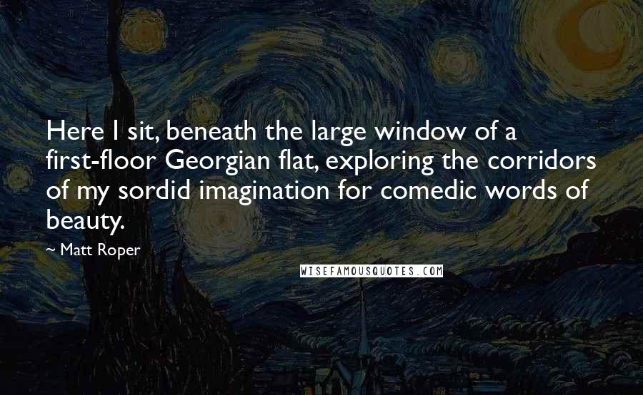 Matt Roper Quotes: Here I sit, beneath the large window of a first-floor Georgian flat, exploring the corridors of my sordid imagination for comedic words of beauty.