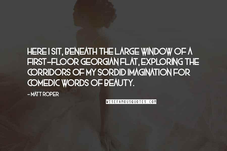 Matt Roper Quotes: Here I sit, beneath the large window of a first-floor Georgian flat, exploring the corridors of my sordid imagination for comedic words of beauty.
