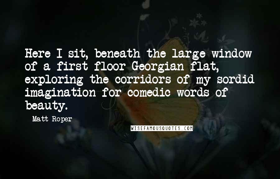 Matt Roper Quotes: Here I sit, beneath the large window of a first-floor Georgian flat, exploring the corridors of my sordid imagination for comedic words of beauty.