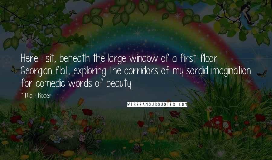 Matt Roper Quotes: Here I sit, beneath the large window of a first-floor Georgian flat, exploring the corridors of my sordid imagination for comedic words of beauty.