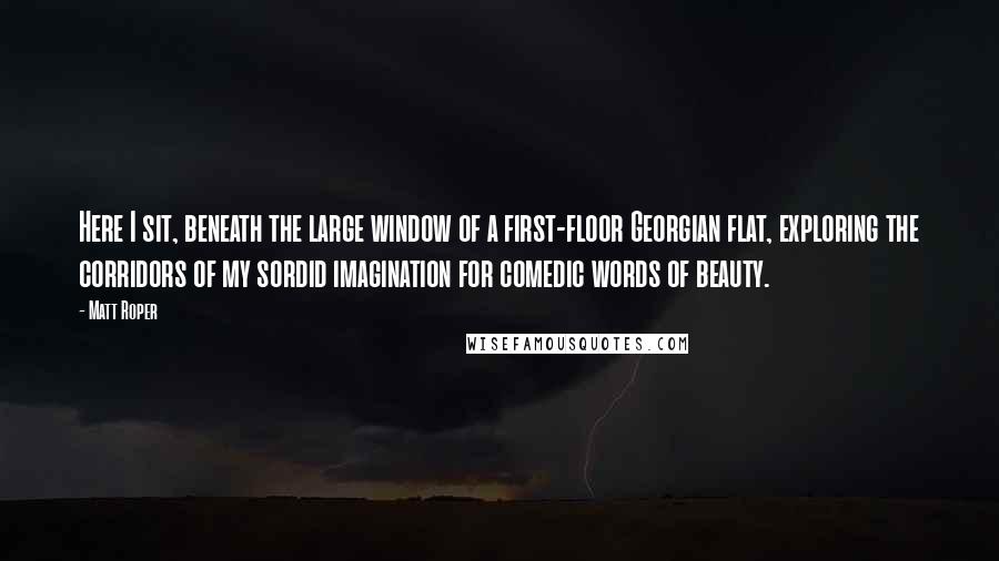 Matt Roper Quotes: Here I sit, beneath the large window of a first-floor Georgian flat, exploring the corridors of my sordid imagination for comedic words of beauty.