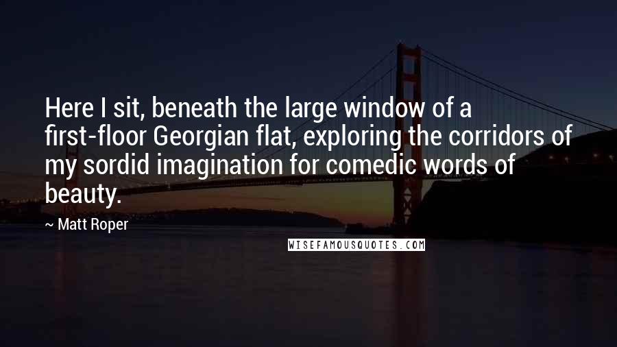 Matt Roper Quotes: Here I sit, beneath the large window of a first-floor Georgian flat, exploring the corridors of my sordid imagination for comedic words of beauty.