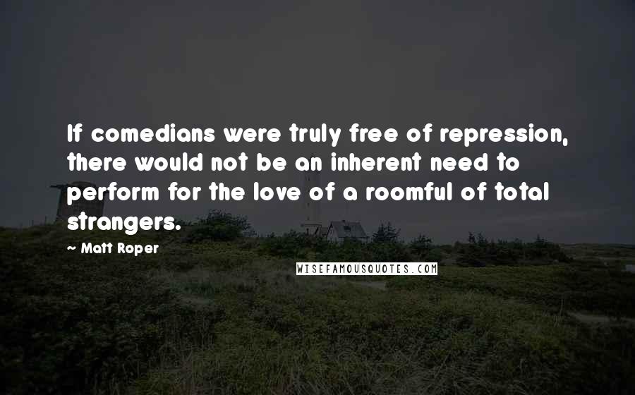 Matt Roper Quotes: If comedians were truly free of repression, there would not be an inherent need to perform for the love of a roomful of total strangers.