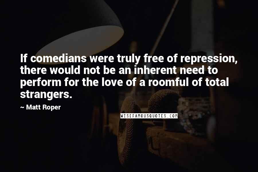 Matt Roper Quotes: If comedians were truly free of repression, there would not be an inherent need to perform for the love of a roomful of total strangers.