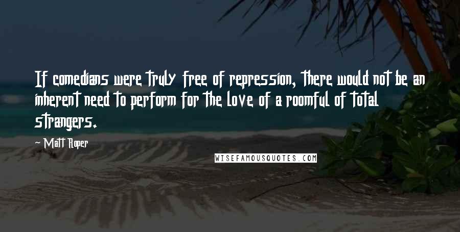 Matt Roper Quotes: If comedians were truly free of repression, there would not be an inherent need to perform for the love of a roomful of total strangers.