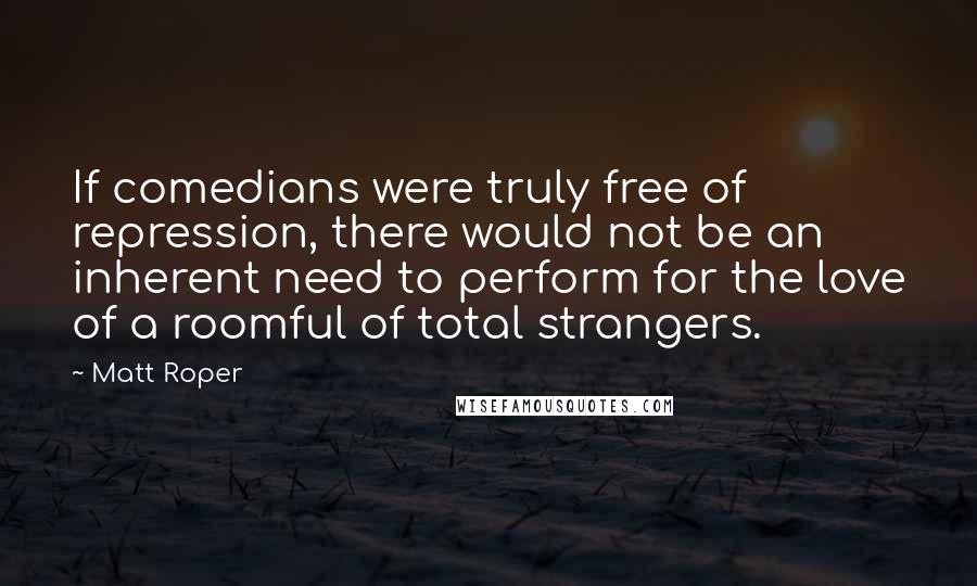 Matt Roper Quotes: If comedians were truly free of repression, there would not be an inherent need to perform for the love of a roomful of total strangers.