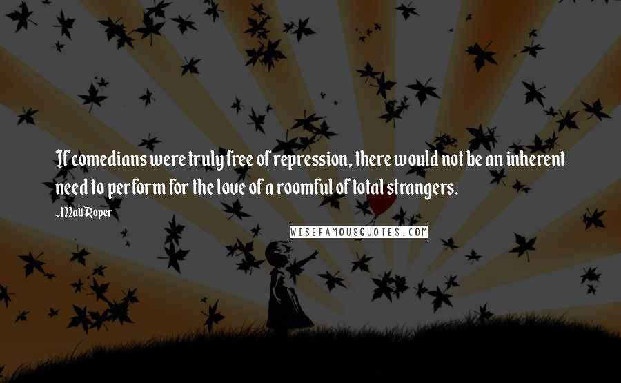 Matt Roper Quotes: If comedians were truly free of repression, there would not be an inherent need to perform for the love of a roomful of total strangers.