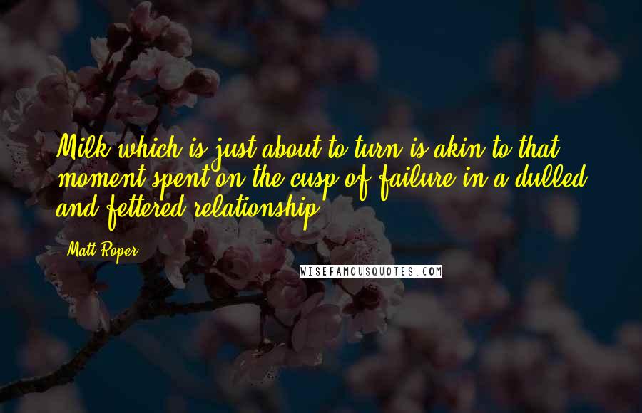 Matt Roper Quotes: Milk which is just about to turn is akin to that moment spent on the cusp of failure in a dulled and fettered relationship.