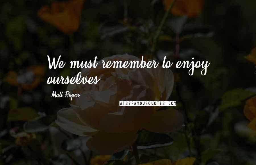 Matt Roper Quotes: We must remember to enjoy ourselves.