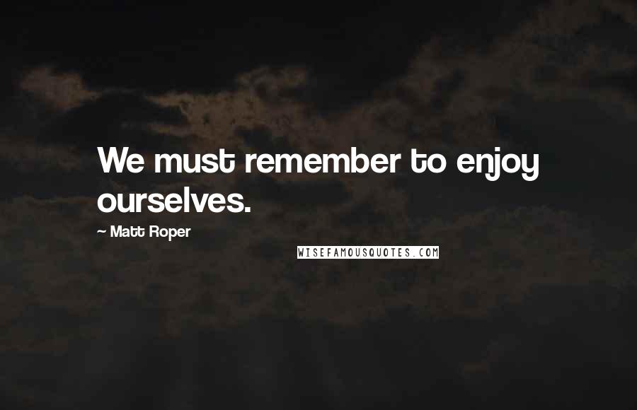 Matt Roper Quotes: We must remember to enjoy ourselves.