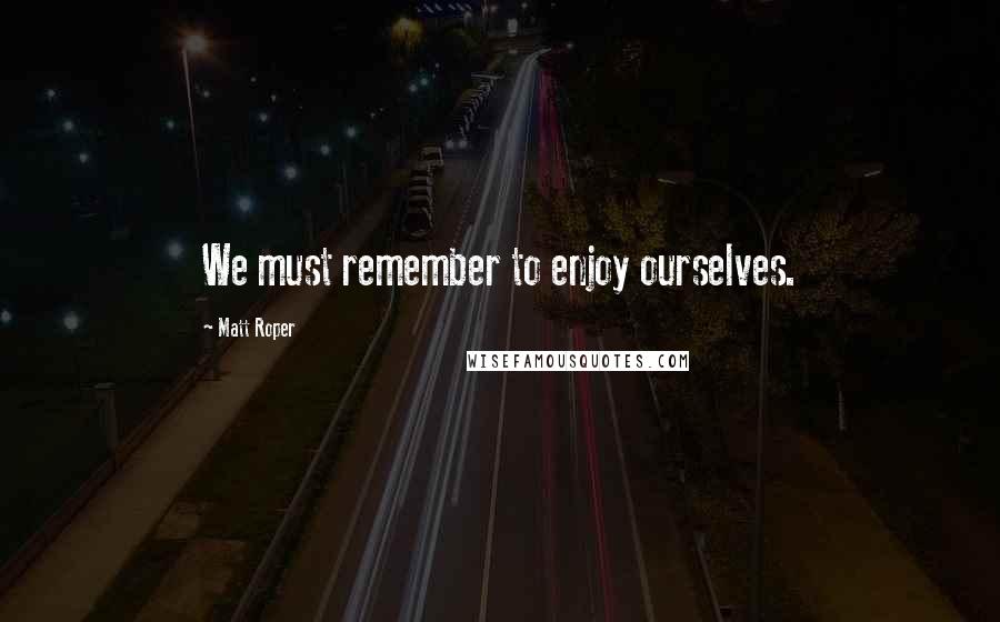 Matt Roper Quotes: We must remember to enjoy ourselves.