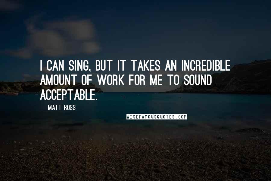 Matt Ross Quotes: I can sing, but it takes an incredible amount of work for me to sound acceptable.