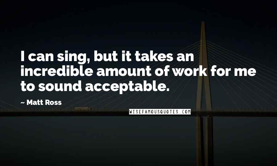 Matt Ross Quotes: I can sing, but it takes an incredible amount of work for me to sound acceptable.