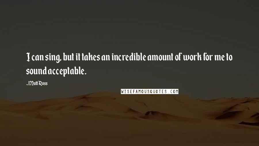 Matt Ross Quotes: I can sing, but it takes an incredible amount of work for me to sound acceptable.