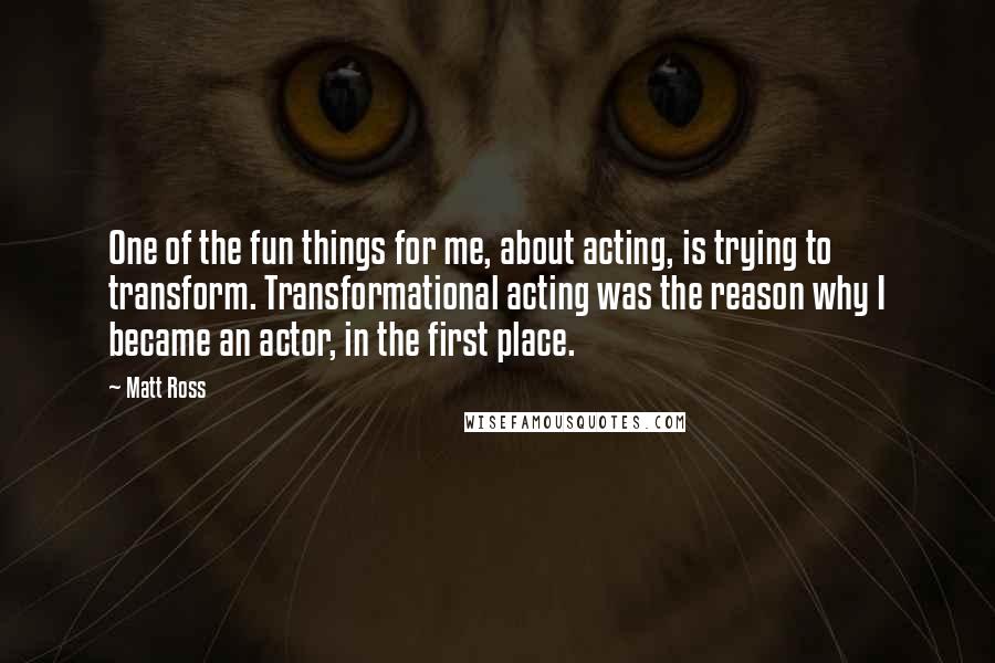 Matt Ross Quotes: One of the fun things for me, about acting, is trying to transform. Transformational acting was the reason why I became an actor, in the first place.