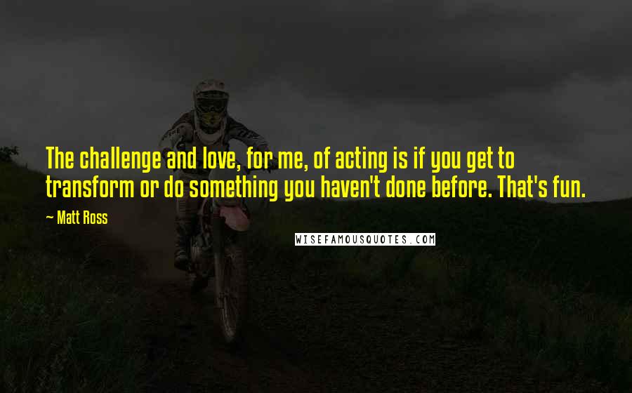 Matt Ross Quotes: The challenge and love, for me, of acting is if you get to transform or do something you haven't done before. That's fun.