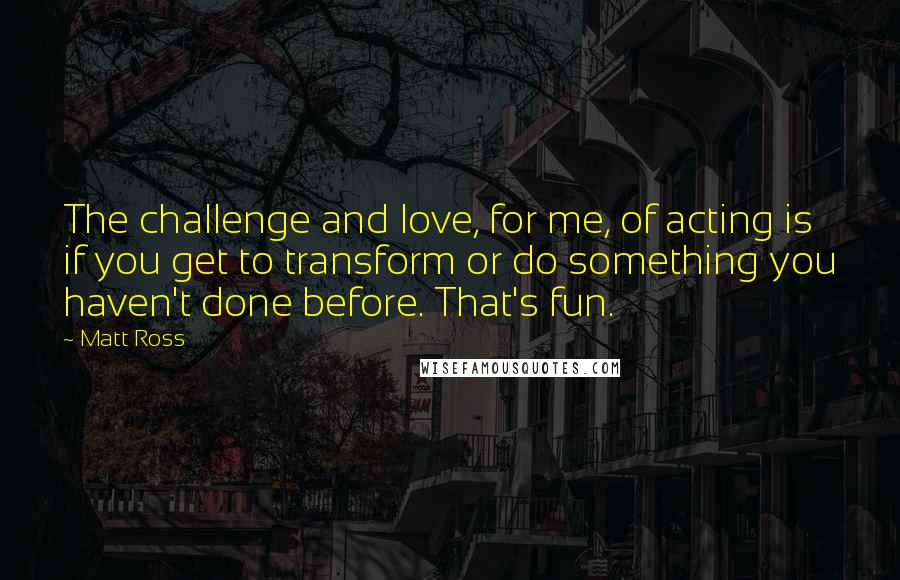 Matt Ross Quotes: The challenge and love, for me, of acting is if you get to transform or do something you haven't done before. That's fun.