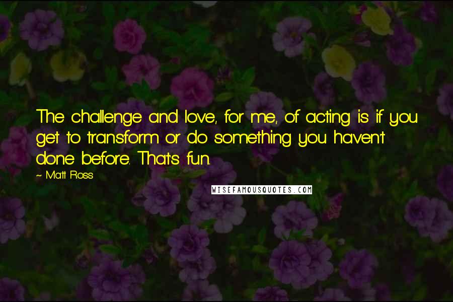 Matt Ross Quotes: The challenge and love, for me, of acting is if you get to transform or do something you haven't done before. That's fun.