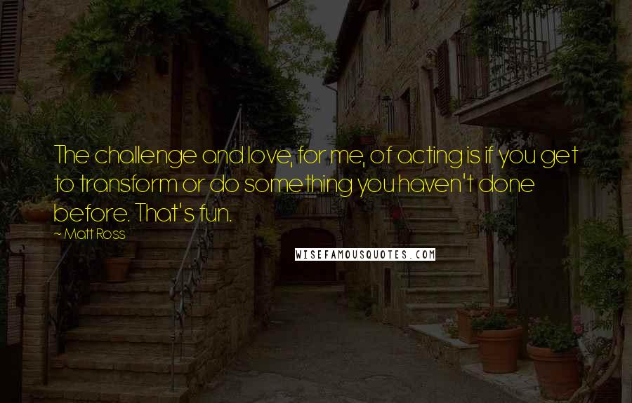 Matt Ross Quotes: The challenge and love, for me, of acting is if you get to transform or do something you haven't done before. That's fun.