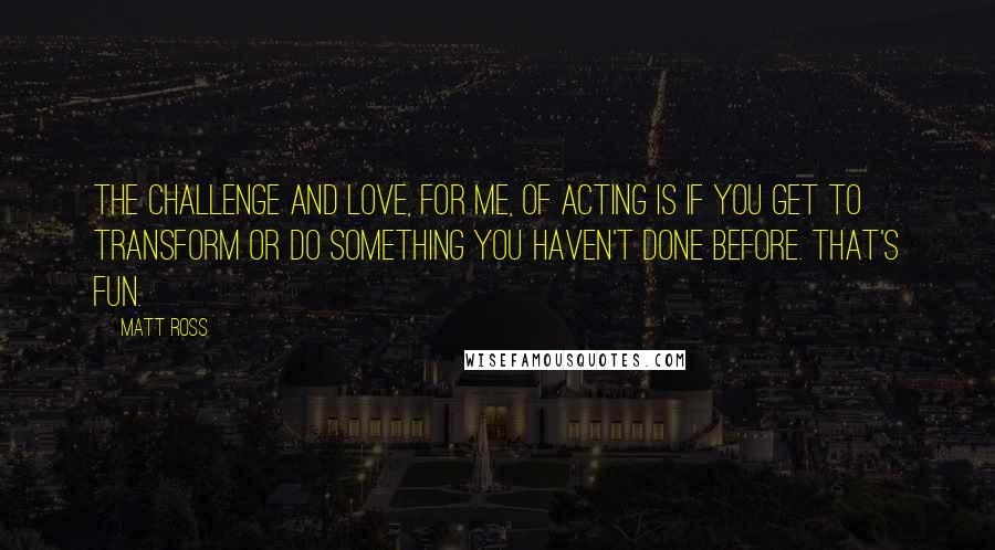 Matt Ross Quotes: The challenge and love, for me, of acting is if you get to transform or do something you haven't done before. That's fun.