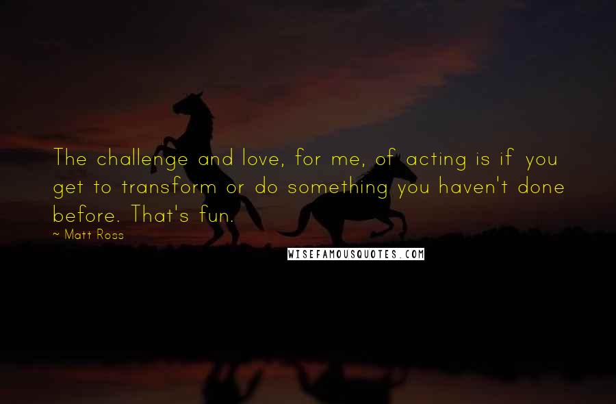 Matt Ross Quotes: The challenge and love, for me, of acting is if you get to transform or do something you haven't done before. That's fun.