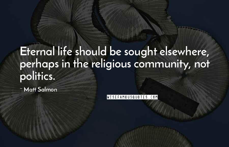 Matt Salmon Quotes: Eternal life should be sought elsewhere, perhaps in the religious community, not politics.