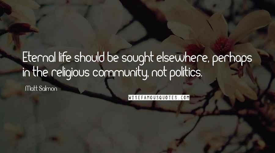 Matt Salmon Quotes: Eternal life should be sought elsewhere, perhaps in the religious community, not politics.