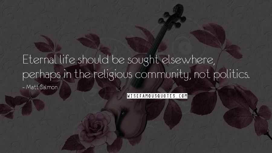 Matt Salmon Quotes: Eternal life should be sought elsewhere, perhaps in the religious community, not politics.