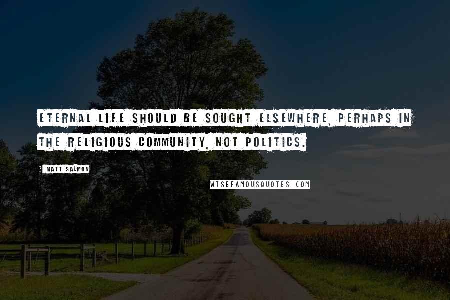 Matt Salmon Quotes: Eternal life should be sought elsewhere, perhaps in the religious community, not politics.