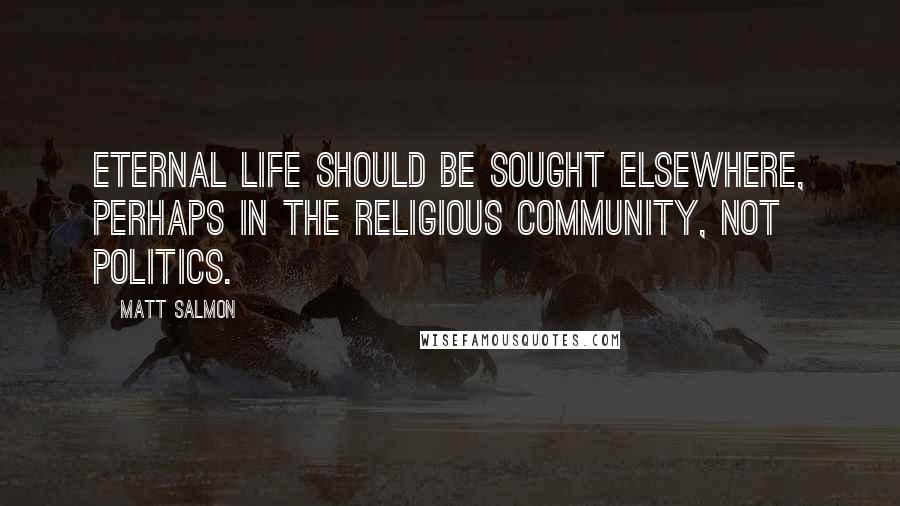 Matt Salmon Quotes: Eternal life should be sought elsewhere, perhaps in the religious community, not politics.