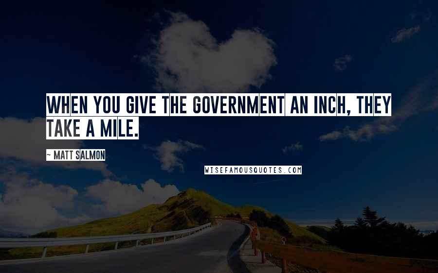 Matt Salmon Quotes: When you give the government an inch, they take a mile.