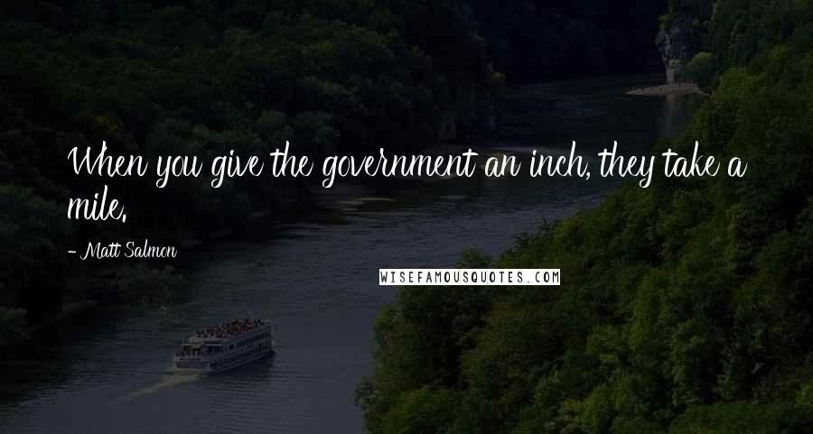 Matt Salmon Quotes: When you give the government an inch, they take a mile.