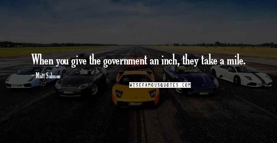 Matt Salmon Quotes: When you give the government an inch, they take a mile.