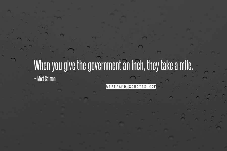 Matt Salmon Quotes: When you give the government an inch, they take a mile.