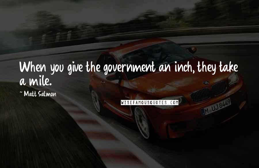 Matt Salmon Quotes: When you give the government an inch, they take a mile.