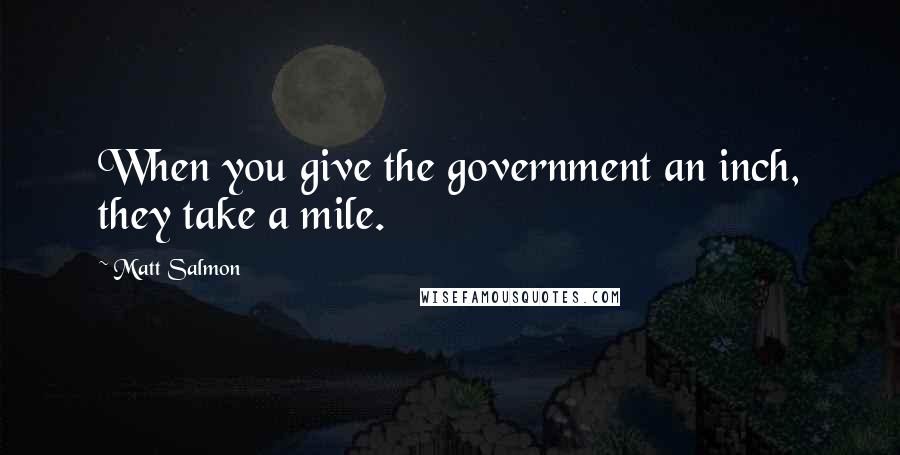 Matt Salmon Quotes: When you give the government an inch, they take a mile.