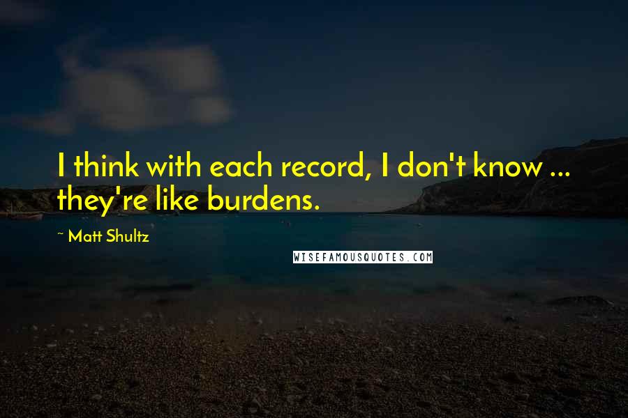 Matt Shultz Quotes: I think with each record, I don't know ... they're like burdens.