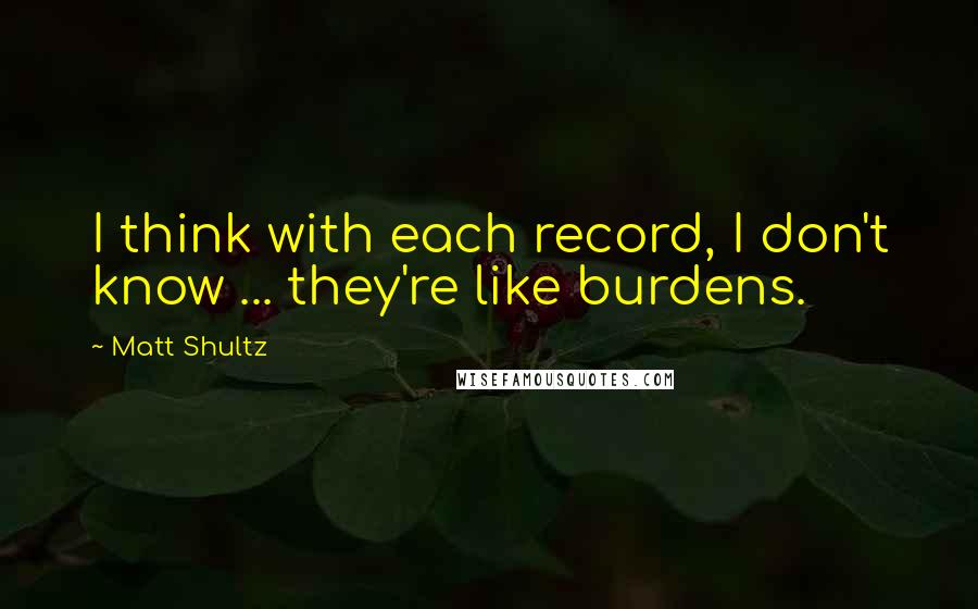 Matt Shultz Quotes: I think with each record, I don't know ... they're like burdens.