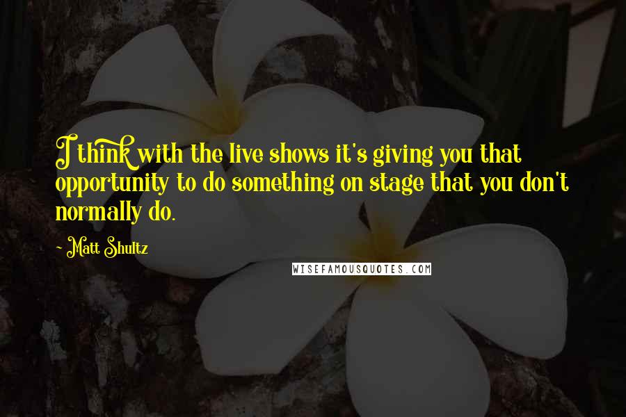 Matt Shultz Quotes: I think with the live shows it's giving you that opportunity to do something on stage that you don't normally do.