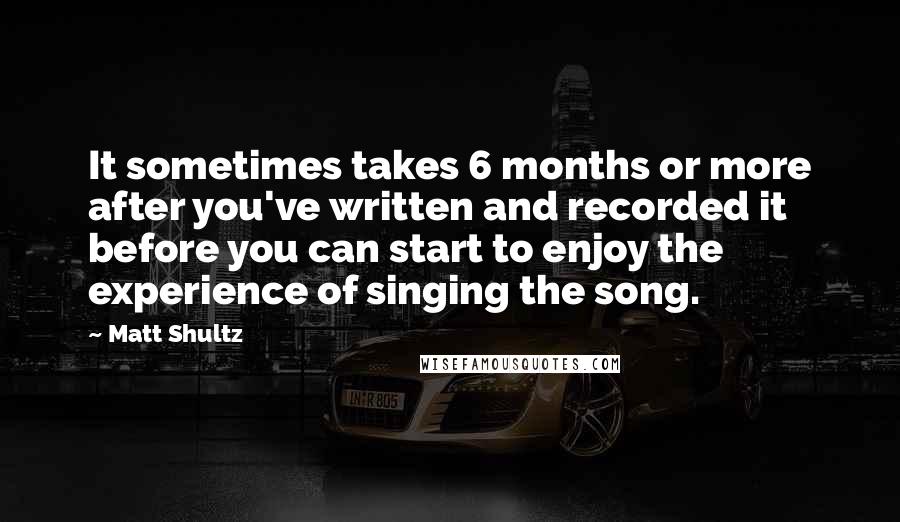 Matt Shultz Quotes: It sometimes takes 6 months or more after you've written and recorded it before you can start to enjoy the experience of singing the song.