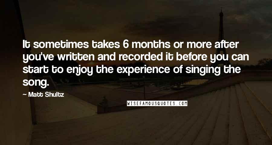 Matt Shultz Quotes: It sometimes takes 6 months or more after you've written and recorded it before you can start to enjoy the experience of singing the song.